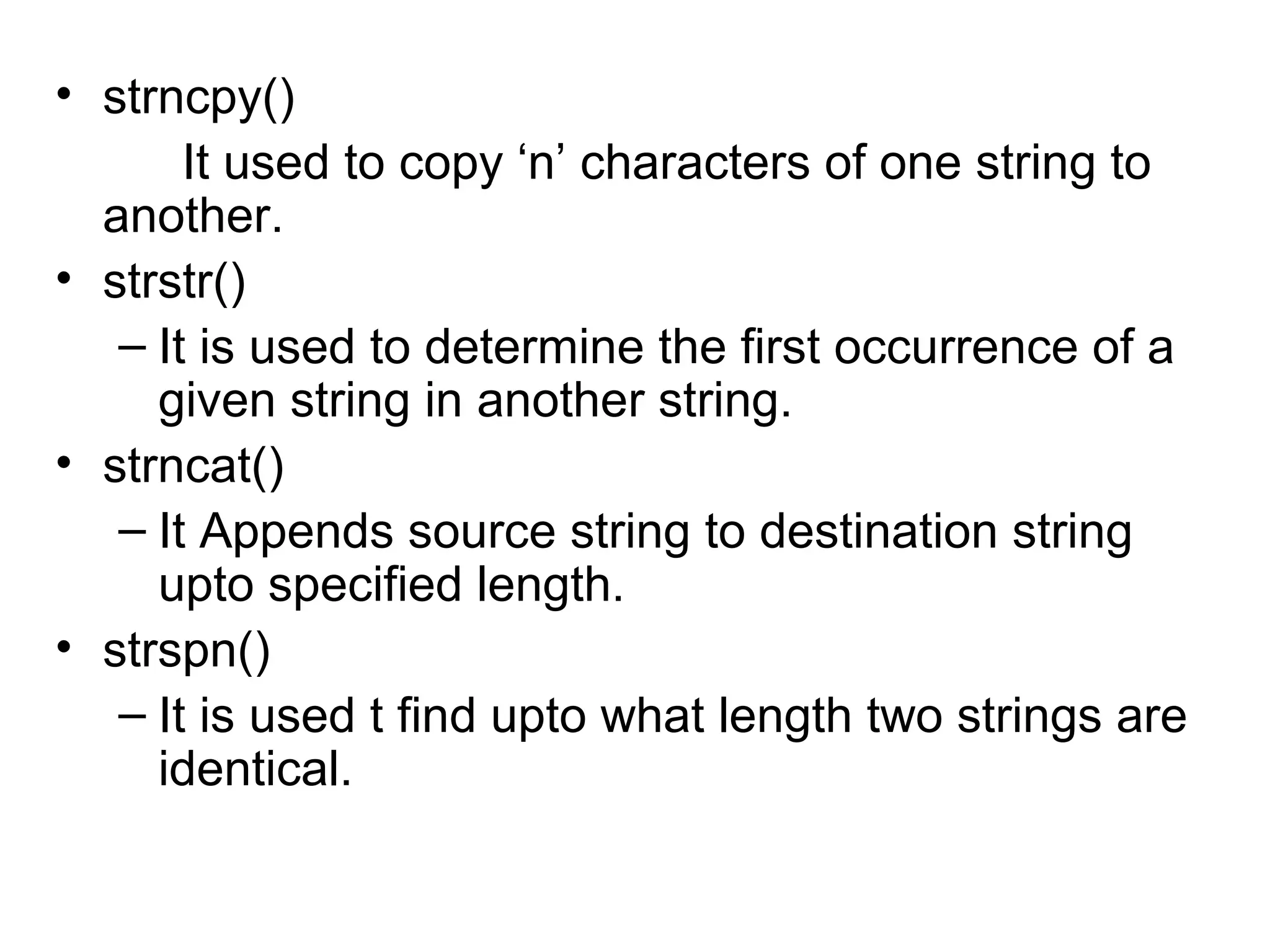 • strncpy()
It used to copy ‘n’ characters of one string to
another.
• strstr()
– It is used to determine the first occurrence of a
given string in another string.
• strncat()
– It Appends source string to destination string
upto specified length.
• strspn()
– It is used t find upto what length two strings are
identical.
 