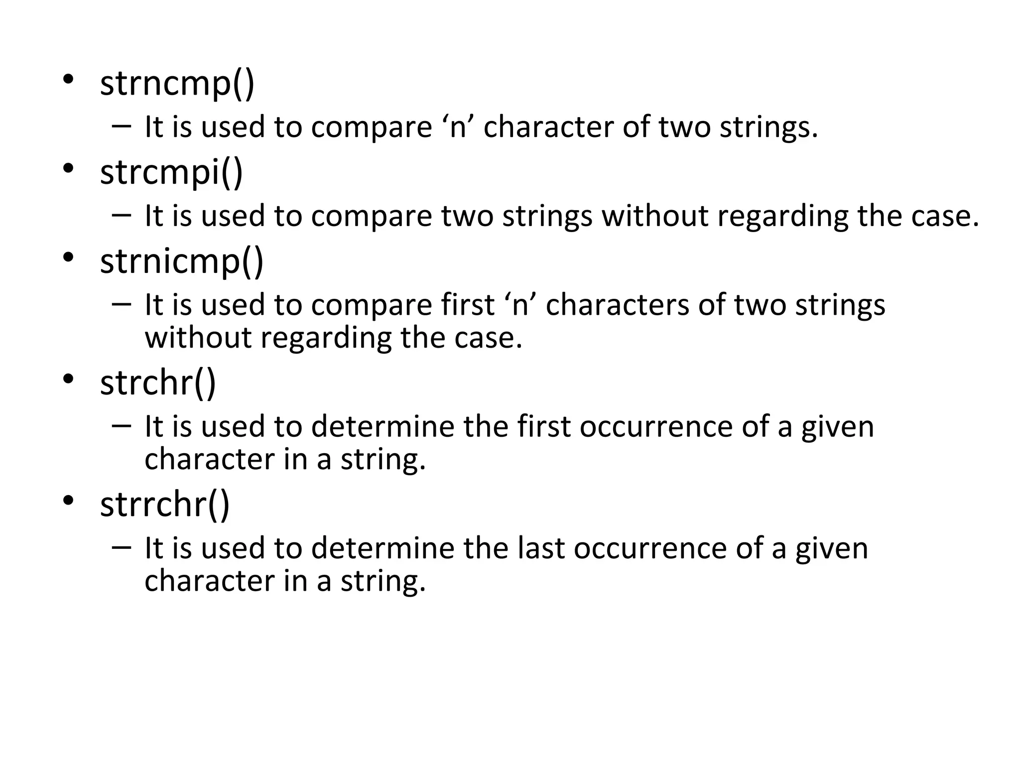 • strncmp()
– It is used to compare ‘n’ character of two strings.
• strcmpi()
– It is used to compare two strings without regarding the case.
• strnicmp()
– It is used to compare first ‘n’ characters of two strings
without regarding the case.
• strchr()
– It is used to determine the first occurrence of a given
character in a string.
• strrchr()
– It is used to determine the last occurrence of a given
character in a string.
 
