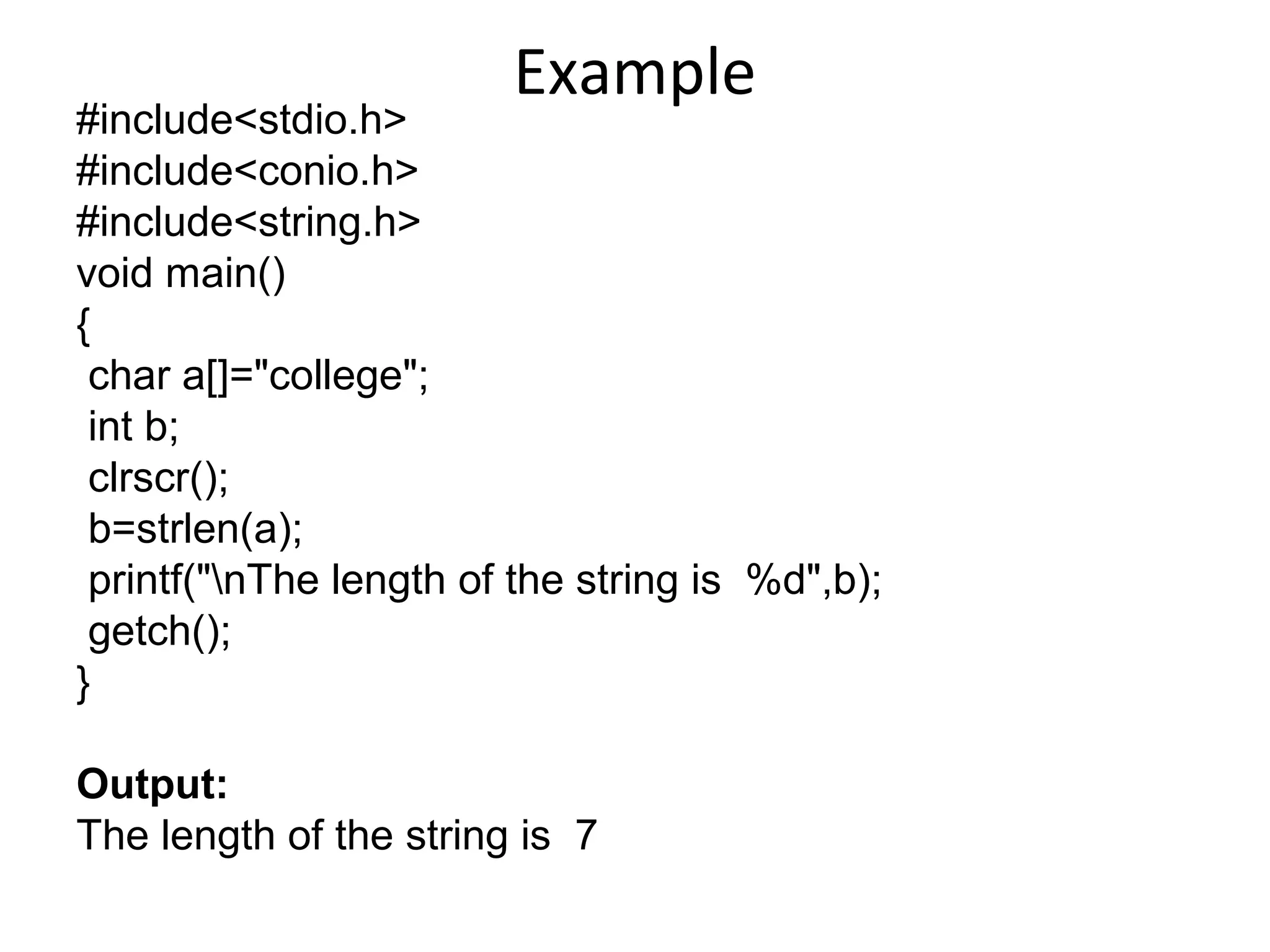 Example
#include<stdio.h>
#include<conio.h>
#include<string.h>
void main()
{
char a[]="college";
int b;
clrscr();
b=strlen(a);
printf("nThe length of the string is %d",b);
getch();
}
Output:
The length of the string is 7
 
