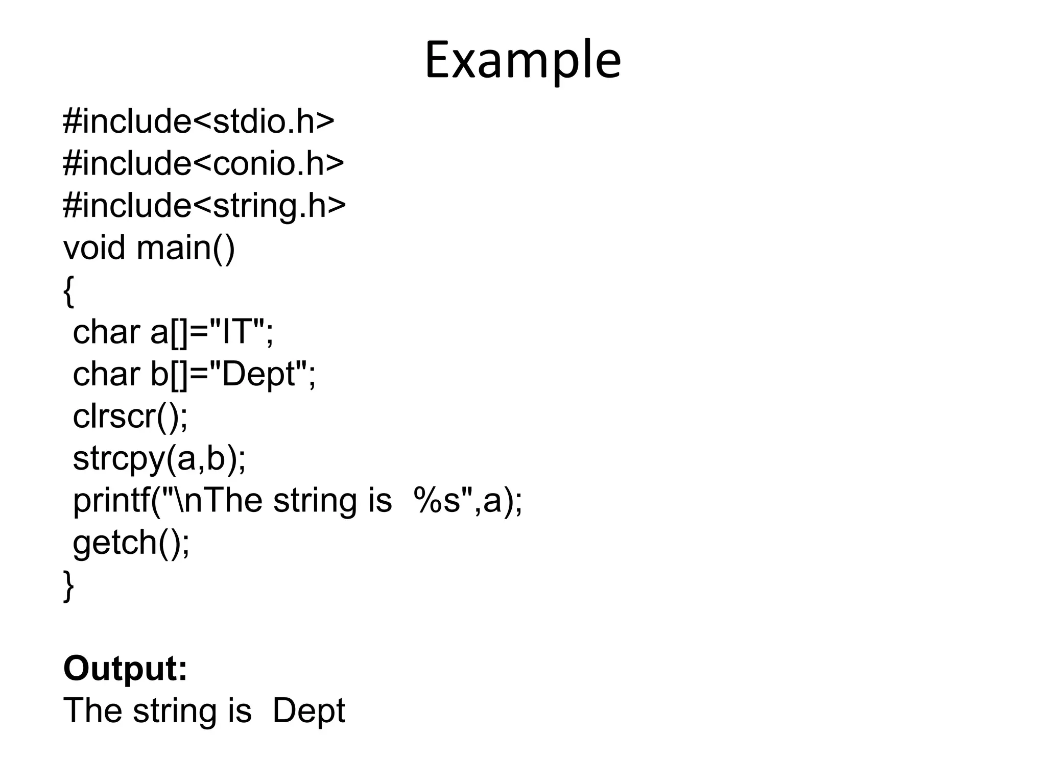 Example
#include<stdio.h>
#include<conio.h>
#include<string.h>
void main()
{
char a[]="IT";
char b[]="Dept";
clrscr();
strcpy(a,b);
printf("nThe string is %s",a);
getch();
}
Output:
The string is Dept
 