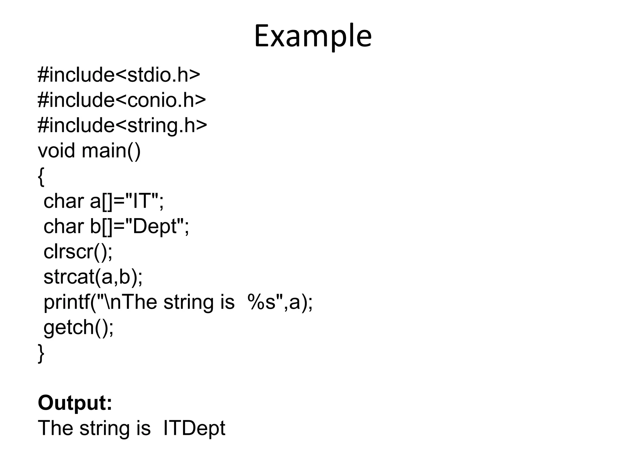 Example
#include<stdio.h>
#include<conio.h>
#include<string.h>
void main()
{
char a[]="IT";
char b[]="Dept";
clrscr();
strcat(a,b);
printf("nThe string is %s",a);
getch();
}
Output:
The string is ITDept
 