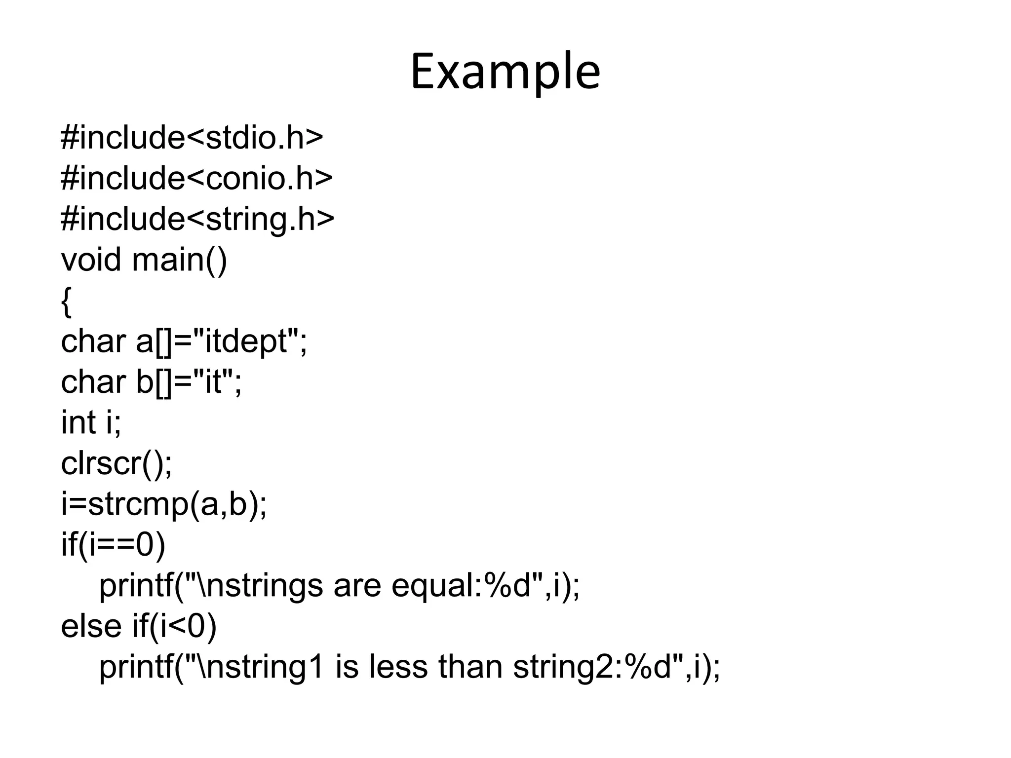 Example
#include<stdio.h>
#include<conio.h>
#include<string.h>
void main()
{
char a[]="itdept";
char b[]="it";
int i;
clrscr();
i=strcmp(a,b);
if(i==0)
printf("nstrings are equal:%d",i);
else if(i<0)
printf("nstring1 is less than string2:%d",i);
 