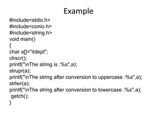 Example
#include<stdio.h>
#include<conio.h>
#include<string.h>
void main()
{
char a[]="itdept";
clrscr();
printf("nThe string is :%s",a);
strupr(a);
printf("nThe string after conversion to uppercase :%s",a);
strlwr(a);
printf("nThe string after conversion to lowercase :%s",a);
getch();
}
 