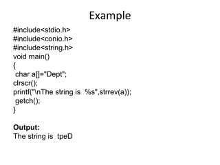 Example
#include<stdio.h>
#include<conio.h>
#include<string.h>
void main()
{
char a[]="Dept";
clrscr();
printf("nThe string is %s",strrev(a));
getch();
}
Output:
The string is tpeD
 
