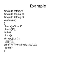 Example
#include<stdio.h>
#include<conio.h>
#include<string.h>
void main()
{
char a[]="itdept";
char b[15];
int i=0;
clrscr();
strncpy(b,a,2);
b[2]='0';
printf("nThe string is :%s",b);
getch();
}
 