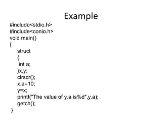 Example
#include<stdio.h>
#include<conio.h>
void main()
{
struct
{
int a;
}x,y;
clrscr();
x.a=10;
y=x;
printf("The value of y.a is%d",y.a);
getch();
}
 