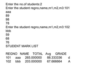 Enter the no.of students:2
Enter the student regno,name,m1,m2,m3:101
aaa
89
98
78
Enter the student regno,name,m1,m2,m3:102
bbb
59
68
76
STUDENT MARK LIST
REGNO NAME TOTAL Avg GRADE
101 aaa 265.000000 88.333336 d
102 bbb 203.000000 67.666664 A
 