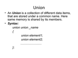 Union
• An Union is a collection of different data items,
that are stored under a common name. Here
same memory is shared by its members.
• Syntax:
union union _name
{
union element1;
union element2;
…………………
};
 