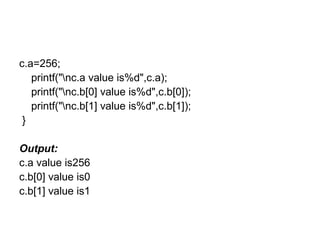 c.a=256;
printf("nc.a value is%d",c.a);
printf("nc.b[0] value is%d",c.b[0]);
printf("nc.b[1] value is%d",c.b[1]);
}
Output:
c.a value is256
c.b[0] value is0
c.b[1] value is1
 