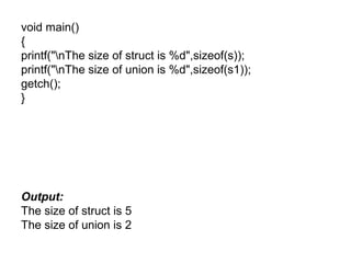 void main()
{
printf("nThe size of struct is %d",sizeof(s));
printf("nThe size of union is %d",sizeof(s1));
getch();
}
Output:
The size of struct is 5
The size of union is 2
 