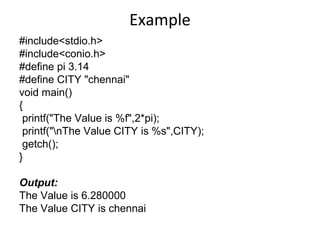 Example
#include<stdio.h>
#include<conio.h>
#define pi 3.14
#define CITY "chennai"
void main()
{
printf("The Value is %f",2*pi);
printf("nThe Value CITY is %s",CITY);
getch();
}
Output:
The Value is 6.280000
The Value CITY is chennai
 