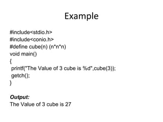 Example
#include<stdio.h>
#include<conio.h>
#define cube(n) (n*n*n)
void main()
{
printf("The Value of 3 cube is %d",cube(3));
getch();
}
Output:
The Value of 3 cube is 27
 