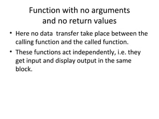 Function with no arguments
and no return values
• Here no data transfer take place between the
calling function and the called function.
• These functions act independently, i.e. they
get input and display output in the same
block.
 