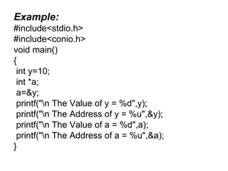 Example:
#include<stdio.h>
#include<conio.h>
void main()
{
int y=10;
int *a;
a=&y;
printf("n The Value of y = %d",y);
printf("n The Address of y = %u",&y);
printf("n The Value of a = %d",a);
printf("n The Address of a = %u",&a);
}
 