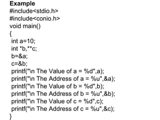 Example
#include<stdio.h>
#include<conio.h>
void main()
{
int a=10;
int *b,**c;
b=&a;
c=&b;
printf("n The Value of a = %d",a);
printf("n The Address of a = %u",&a);
printf("n The Value of b = %d",b);
printf("n The Address of b = %u",&b);
printf("n The Value of c = %d",c);
printf("n The Address of c = %u",&c);
}
 