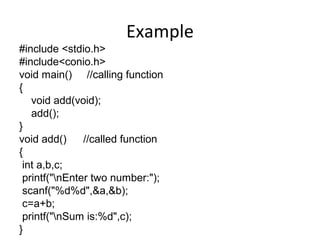 Example
#include <stdio.h>
#include<conio.h>
void main() //calling function
{
void add(void);
add();
}
void add() //called function
{
int a,b,c;
printf("nEnter two number:");
scanf("%d%d",&a,&b);
c=a+b;
printf("nSum is:%d",c);
}
 