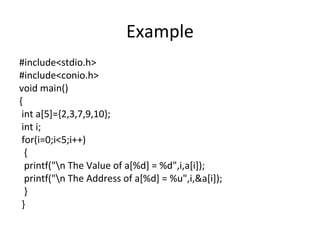 Example
#include<stdio.h>
#include<conio.h>
void main()
{
int a[5]={2,3,7,9,10};
int i;
for(i=0;i<5;i++)
{
printf("n The Value of a[%d] = %d",i,a[i]);
printf("n The Address of a[%d] = %u",i,&a[i]);
}
}
 