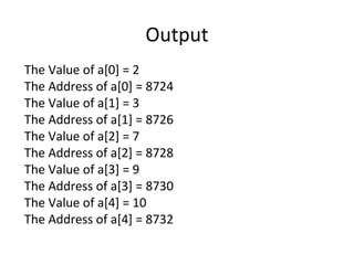 Output
The Value of a[0] = 2
The Address of a[0] = 8724
The Value of a[1] = 3
The Address of a[1] = 8726
The Value of a[2] = 7
The Address of a[2] = 8728
The Value of a[3] = 9
The Address of a[3] = 8730
The Value of a[4] = 10
The Address of a[4] = 8732
 