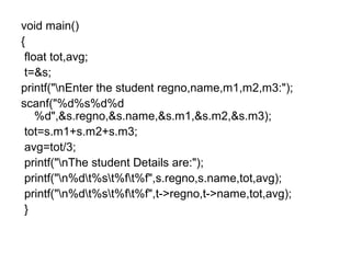 void main()
{
float tot,avg;
t=&s;
printf("nEnter the student regno,name,m1,m2,m3:");
scanf("%d%s%d%d
%d",&s.regno,&s.name,&s.m1,&s.m2,&s.m3);
tot=s.m1+s.m2+s.m3;
avg=tot/3;
printf("nThe student Details are:");
printf("n%dt%st%ft%f",s.regno,s.name,tot,avg);
printf("n%dt%st%ft%f",t->regno,t->name,tot,avg);
}
 