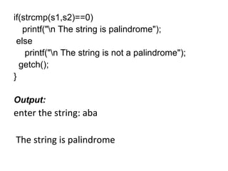 if(strcmp(s1,s2)==0)
printf("n The string is palindrome");
else
printf("n The string is not a palindrome");
getch();
}
Output:
enter the string: aba
The string is palindrome
 