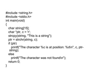 #include <string.h>
#include <stdio.h>
int main(void)
{
char string[15];
char *ptr, c = 'r';
strcpy(string, "This is a string");
ptr = strchr(string, c);
if (ptr)
printf("The character %c is at position: %dn", c, ptr-
string);
else
printf("The character was not foundn");
return 0;
}
 
