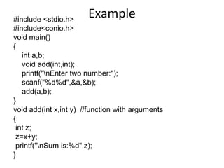 Example#include <stdio.h>
#include<conio.h>
void main()
{
int a,b;
void add(int,int);
printf("nEnter two number:");
scanf("%d%d",&a,&b);
add(a,b);
}
void add(int x,int y) //function with arguments
{
int z;
z=x+y;
printf("nSum is:%d",z);
}
 