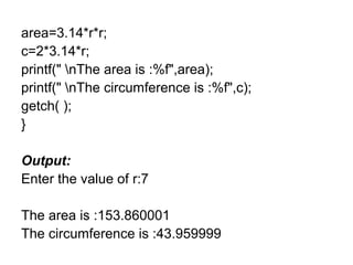 area=3.14*r*r;
c=2*3.14*r;
printf(" nThe area is :%f",area);
printf(" nThe circumference is :%f",c);
getch( );
}
Output:
Enter the value of r:7
The area is :153.860001
The circumference is :43.959999
 