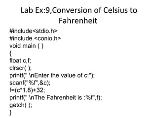 Lab Ex:9,Conversion of Celsius to
Fahrenheit
#include<stdio.h>
#include <conio.h>
void main ( )
{
float c,f;
clrscr( );
printf(" nEnter the value of c:");
scanf("%f",&c);
f=(c*1.8)+32;
printf(" nThe Fahrenheit is :%f",f);
getch( );
}
 