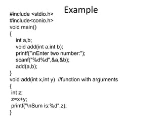 Example#include <stdio.h>
#include<conio.h>
void main()
{
int a,b;
void add(int a,int b);
printf("nEnter two number:");
scanf("%d%d",&a,&b);
add(a,b);
}
void add(int x,int y) //function with arguments
{
int z;
z=x+y;
printf("nSum is:%d",z);
}
 