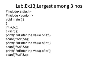 Lab.Ex13,Largest among 3 nos
#include<stdio.h>
#include <conio.h>
void main ( )
{
int a,b,c;
clrscr( );
printf(" nEnter the value of a:");
scanf("%d",&a);
printf(" nEnter the value of b:");
scanf("%d",&b);
printf(" nEnter the value of c:");
scanf("%d",&c);
 