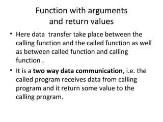 Function with arguments
and return values
• Here data transfer take place between the
calling function and the called function as well
as between called function and calling
function .
• It is a two way data communication, i.e. the
called program receives data from calling
program and it return some value to the
calling program.
 