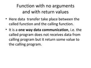 Function with no arguments
and with return values
• Here data transfer take place between the
called function and the calling function.
• It is a one way data communication, i.e. the
called program does not receives data from
calling program but it return some value to
the calling program.
 