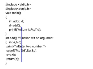 #include <stdio.h>
#include<conio.h>
void main()
{
int add(),d;
d=add();
printf("nSum is:%d",d);
}
int add() //function wit no argument
{ int a,b,c;
printf("nEnter two number:");
scanf("%d%d",&a,&b);
c=a+b;
return(c);
}
 