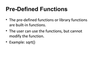 Pre-Defined Functions
• The pre-defined functions or library functions
are built-in functions.
• The user can use the functions, but cannot
modify the function.
• Example: sqrt()
 