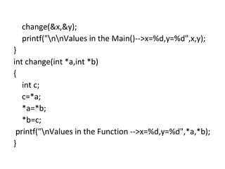 change(&x,&y);
printf("nnValues in the Main()-->x=%d,y=%d",x,y);
}
int change(int *a,int *b)
{
int c;
c=*a;
*a=*b;
*b=c;
printf("nValues in the Function -->x=%d,y=%d",*a,*b);
}
 