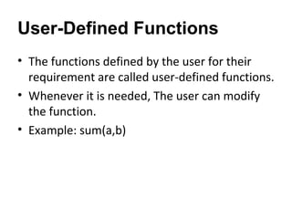 User-Defined Functions
• The functions defined by the user for their
requirement are called user-defined functions.
• Whenever it is needed, The user can modify
the function.
• Example: sum(a,b)
 