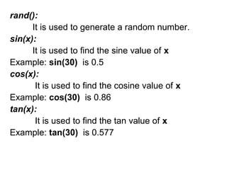 rand():
It is used to generate a random number.
sin(x):
It is used to find the sine value of x
Example: sin(30) is 0.5
cos(x):
It is used to find the cosine value of x
Example: cos(30) is 0.86
tan(x):
It is used to find the tan value of x
Example: tan(30) is 0.577
 