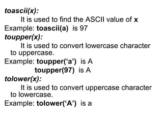 toascii(x):
It is used to find the ASCII value of x
Example: toascii(a) is 97
toupper(x):
It is used to convert lowercase character
to uppercase.
Example: toupper(‘a’) is A
toupper(97) is A
tolower(x):
It is used to convert uppercase character
to lowercase.
Example: tolower(‘A’) is a
 