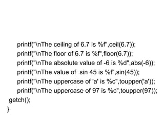 printf("nThe ceiling of 6.7 is %f",ceil(6.7));
printf("nThe floor of 6.7 is %f",floor(6.7));
printf("nThe absolute value of -6 is %d",abs(-6));
printf("nThe value of sin 45 is %f",sin(45));
printf("nThe uppercase of 'a' is %c",toupper('a'));
printf("nThe uppercase of 97 is %c",toupper(97));
getch();
}
 