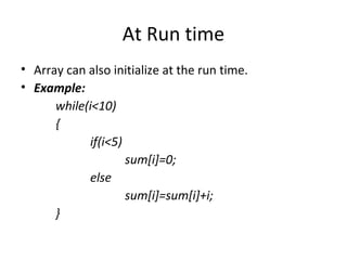 At Run time
• Array can also initialize at the run time.
• Example:
while(i<10)
{
if(i<5)
sum[i]=0;
else
sum[i]=sum[i]+i;
}
 
