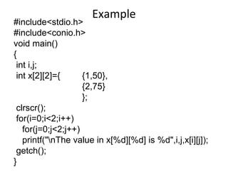Example
#include<stdio.h>
#include<conio.h>
void main()
{
int i,j;
int x[2][2]={ {1,50},
{2,75}
};
clrscr();
for(i=0;i<2;i++)
for(j=0;j<2;j++)
printf("nThe value in x[%d][%d] is %d",i,j,x[i][j]);
getch();
}
 