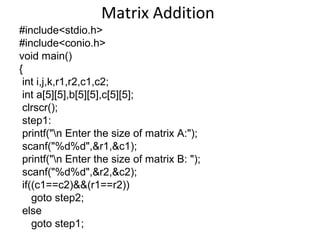 Matrix Addition
#include<stdio.h>
#include<conio.h>
void main()
{
int i,j,k,r1,r2,c1,c2;
int a[5][5],b[5][5],c[5][5];
clrscr();
step1:
printf("n Enter the size of matrix A:");
scanf("%d%d",&r1,&c1);
printf("n Enter the size of matrix B: ");
scanf("%d%d",&r2,&c2);
if((c1==c2)&&(r1==r2))
goto step2;
else
goto step1;
 