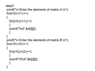 step2:
printf("n Enter the elements of matrix A n");
for(i=0;i<r1;i++)
{
for(j=0;j<c1;j++)
{
scanf("%d",&a[i][j]);
}
}
printf("n Enter the elements of matrix B n");
for(i=0;i<r2;i++)
{
for(j=0;j<c2;j++)
{
scanf("t%d",&b[i][j]);
}
}
 