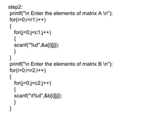 step2:
printf("n Enter the elements of matrix A n");
for(i=0;i<r1;i++)
{
for(j=0;j<c1;j++)
{
scanf("%d",&a[i][j]);
}
}
printf("n Enter the elements of matrix B n");
for(i=0;i<r2;i++)
{
for(j=0;j<c2;j++)
{
scanf("t%d",&b[i][j]);
}
}
 