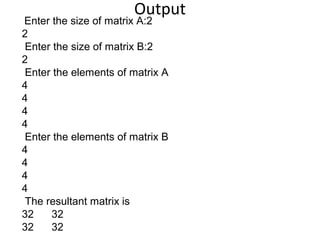 Output
Enter the size of matrix A:2
2
Enter the size of matrix B:2
2
Enter the elements of matrix A
4
4
4
4
Enter the elements of matrix B
4
4
4
4
The resultant matrix is
32 32
32 32
 
