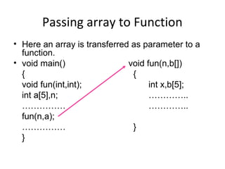 Passing array to Function
• Here an array is transferred as parameter to a
function.
• void main() void fun(n,b[])
{ {
void fun(int,int); int x,b[5];
int a[5],n; …………..
…………… …………..
fun(n,a);
…………… }
}
 