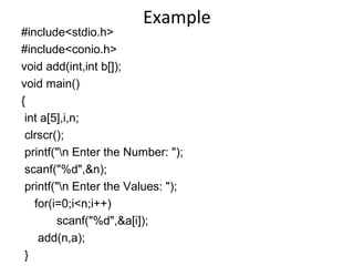 Example
#include<stdio.h>
#include<conio.h>
void add(int,int b[]);
void main()
{
int a[5],i,n;
clrscr();
printf("n Enter the Number: ");
scanf("%d",&n);
printf("n Enter the Values: ");
for(i=0;i<n;i++)
scanf("%d",&a[i]);
add(n,a);
}
 