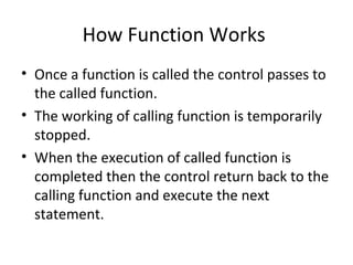 How Function Works
• Once a function is called the control passes to
the called function.
• The working of calling function is temporarily
stopped.
• When the execution of called function is
completed then the control return back to the
calling function and execute the next
statement.
 