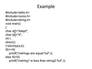 Example
#include<stdio.h>
#include<conio.h>
#include<string.h>
void main()
{
char a[]="itdept";
char b[]="it";
int i;
clrscr();
i=strcmp(a,b);
if(i==0)
printf("nstrings are equal:%d",i);
else if(i<0)
printf("nstring1 is less than string2:%d",i);
 