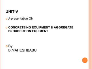 UNIT-V
 A presentation ON
 CONCRETEING EQUIPMENT & AGGREGATE
PROUDCUTION EQUIMENT
 By
B.MAHESHBABU
 